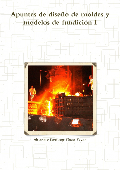 Apuntes de diseño de moldes y modelos de fundición I <span> Alejandro Santiago Plaza Tovar </span> 1 Apuntes de diseño de moldes y modelos de fundición I <span> Alejandro Santiago Plaza Tovar </span>